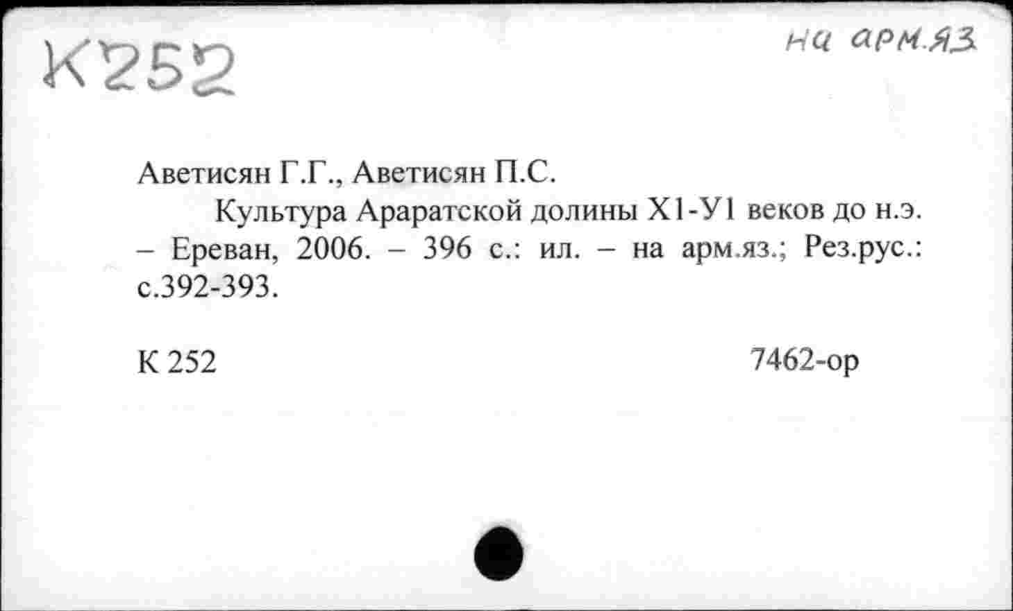 ﻿К252
на армяз.
Аветисян Г.Г., Аветисян П.С.
Культура Араратской долины Х1-У1 веков до н.э.
- Ереван, 2006. - 396 с.: ил. - на арм.яз.; Рез.рус.: с.392-393.
К 252
7462-ор